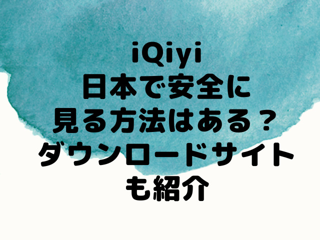 iQiyiを日本で安全に見る方法はある？無料ダウンロードサイトも紹介