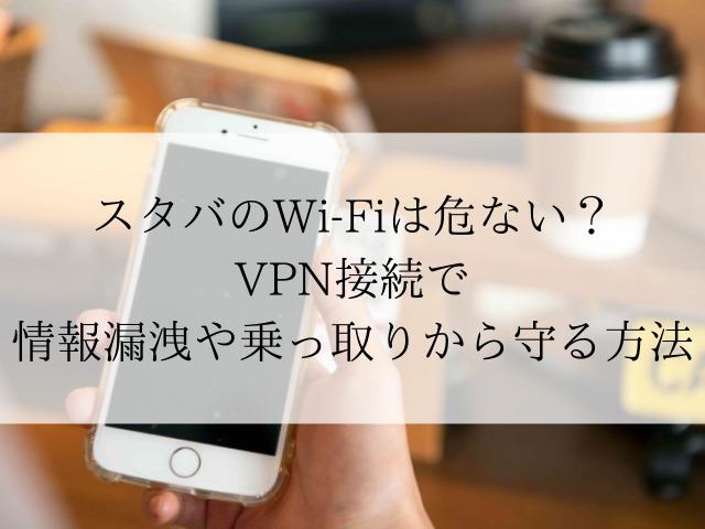スタバのWi-Fiは危ない？VPN接続で情報漏洩や乗っ取りから守る方法